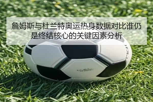 詹姆斯与杜兰特奥运热身数据对比谁仍是终结核心的关键因素分析 | HTH